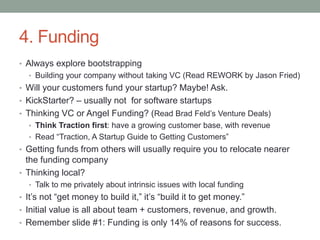 4. Funding
• Always explore bootstrapping
• Building your company without taking VC (Read REWORK by Jason Fried)
• Will your customers fund your startup? Maybe! Ask.
• KickStarter? – usually not for software startups
• Thinking VC or Angel Funding? (Read Brad Feld’s Venture Deals)
• Think Traction first: have a growing customer base, with revenue
• Read “Traction, A Startup Guide to Getting Customers”
• Getting funds from others will usually require you to relocate nearer
the funding company
• Thinking local?
• Talk to me privately about intrinsic issues with local funding
• It’s not “get money to build it,” it’s “build it to get money.”
• Initial value is all about team + customers, revenue, and growth.
• Remember slide #1: Funding is only 14% of reasons for success.
 