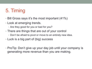 5. Timing
• Bill Gross says it’s the most important (41%)
• Look at emerging trends.
• Are they good for you or bad for you?
• There are things that are out of your control
• Don’t be afraid to pivot or move to an entirely new idea.
• Luck is a big part of (big) success
• ProTip: Don’t give up your day job until your company is
generating more revenue than you are making.
 