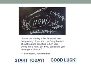 “Today, not starting is far, far worse than
being wrong. If you start, you've got a shot
at evolving and adjusting to turn your
wrong into a right. But if you don't start, you
never get a chance.”
― Seth Godin, Poke the Box
 