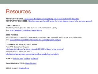 Resources
WHY STARTTUPS FAIL: https://www.cbinsights.com/blog/startup-failure-post-mortem/#20152update
WHY STARTUPS SUCCEED: https://www.ted.com/talks/bill_gross_the_single_biggest_reason_why_startups_succeed
LEAN CONCEPTS
Ash Maurya has a great free intro course to LEAN concepts on Udemy.
See: https://www.udemy.com/lean-canvas-course
SEED FUNDING
Here’s a great rundown of a VC’s perspective on what a Seed program is and how you, as a startup, fit in.
See: http://vcwithme.co/2015/07/23/anatomy-of-a-vc-seed-program-and-you
CUSTOMER VALIDATION CHEAT SHEET
From APP Sumo (Noah Kagan)
http://stuartbertsch.com/wp-content/uploads/2016/06/validation_cheat_sheet.pdf
Sell your product before you build it:
http://tommorkes.com/lean-launch-how-to-sell-an-idea-before-you-build-it/
BOOKS: Venture Deals, Traction, REWORK
Jobs to be Done (JTBD): https://jtbd.info/
STEVE BLANK’S Startup Tools
 