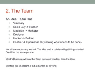 2. The Team
An Ideal Team Has:
1. Visionary
2. Sales Guy -> Hustler
3. Magician -> Marketer
4. Designer
5. Hacker -> Builder
6. Enabler -> Operations Guy (Doing what needs to be done)
Not all are necessary to start. The idea and a builder will get things started.
Could be the same person.
Most VC people will say the Team is more important than the idea.
Mentors are important. Find a mentor, or several.
 