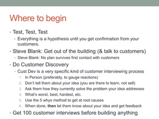 Where to begin
• Test, Test, Test
• Everything is a hypothesis until you get confirmation from your
customers.
• Steve Blank: Get out of the building (& talk to customers)
• Steve Blank: No plan survives first contact with customers
• Do Customer Discovery
• Cust Dev is a very specific kind of customer interviewing process
1. In Person (preferably, to gauge reactions)
2. Don’t tell them about your idea (you are there to learn, not sell)
3. Ask them how they currently solve the problem your idea addresses
4. What’s worst, best, hardest, etc.
5. Use the 5 whys method to get at root causes
6. When done, then let them know about your idea and get feedback
• Get 100 customer interviews before building anything
 