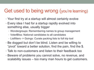 Get used to being wrong (you’re learning)
• Your first try at a startup will almost certainly evolve
• Every idea I had for a startup rapidly evolved into
something else, usually bigger
• Wondergroups: Remembering names to group management
• VoterBliss: National candidates to all candidates
• Listfitters -> Goings: Curate packing lists to full trip tool
• Be dogged but don’t be blind. Listen and be willing to
“pivot” toward a better solution, find the pain, find the $.
• Talk to non-customers and listen to their feedback too
• Beware of problems you cannot solve, no revenue, and
scalability issues – too many man hours to get customers.
 