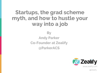 By
Andy Parker
Co-Founder at Zealify
@ParkerACS
@Zealify
www.zealify.com
Startups, the grad scheme
myth, and how to hustle your
way into a job
 