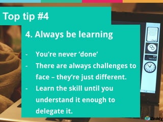 Top tip #4
4. Always be learning
-  You’re never ‘done’
-  There are always challenges to
face – they’re just different.
-  Learn the skill until you
understand it enough to
delegate it.
 