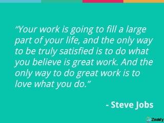 “Your work is going to fill a large
part of your life, and the only way
to be truly satisfied is to do what
you believe is great work. And the
only way to do great work is to
love what you do.”
- Steve Jobs
 