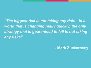 “The biggest risk is not taking any risk… In a
world that is changing really quickly, the only
strategy that is guaranteed to fail is not taking
any risks”
- Mark Zuckerberg
 