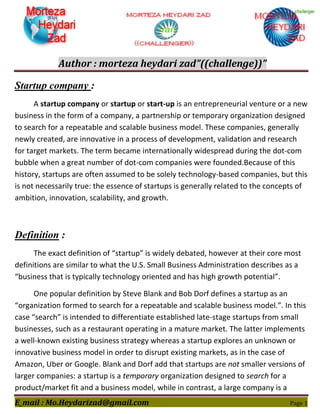 Author : morteza heydari zad”((challenge))”
E_mail : Mo.Heydarizad@gmail.com Page 1
Startup company :
A startup company or startup or start-up is an entrepreneurial venture or a new
business in the form of a company, a partnership or temporary organization designed
to search for a repeatable and scalable business model. These companies, generally
newly created, are innovative in a process of development, validation and research
for target markets. The term became internationally widespread during the dot-com
bubble when a great number of dot-com companies were founded.Because of this
history, startups are often assumed to be solely technology-based companies, but this
is not necessarily true: the essence of startups is generally related to the concepts of
ambition, innovation, scalability, and growth.
Definition :
The exact definition of “startup” is widely debated, however at their core most
definitions are similar to what the U.S. Small Business Administration describes as a
“business that is typically technology oriented and has high growth potential”.
One popular definition by Steve Blank and Bob Dorf defines a startup as an
“organization formed to search for a repeatable and scalable business model.”. In this
case “search” is intended to differentiate established late-stage startups from small
businesses, such as a restaurant operating in a mature market. The latter implements
a well-known existing business strategy whereas a startup explores an unknown or
innovative business model in order to disrupt existing markets, as in the case of
Amazon, Uber or Google. Blank and Dorf add that startups are not smaller versions of
larger companies: a startup is a temporary organization designed to search for a
product/market fit and a business model, while in contrast, a large company is a
 