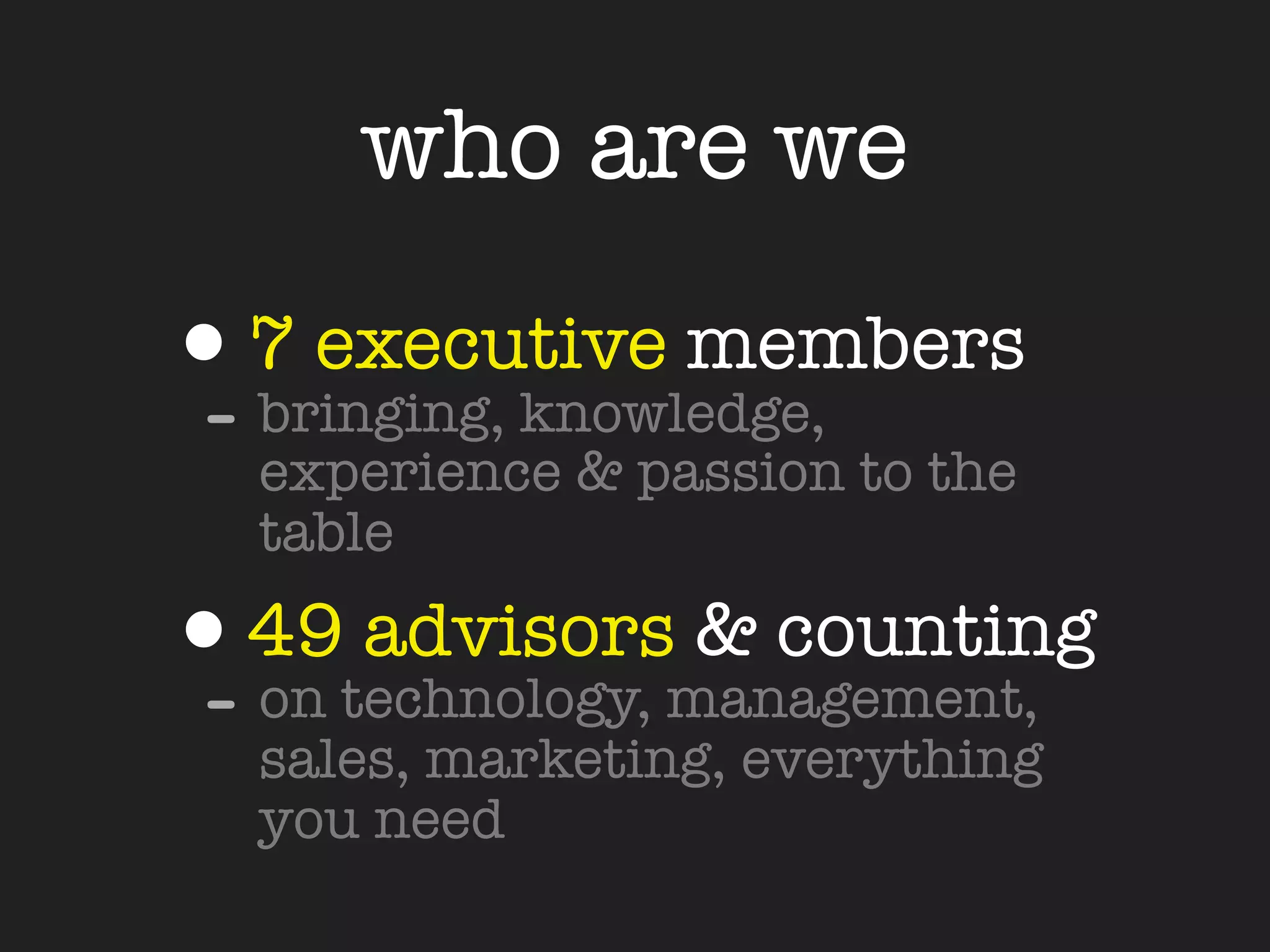 who are we

•7 executive members
- bringing, knowledge,
  experience & passion to the
  table

•49technology, management,
- on
     advisors & counting
  sales, marketing, everything
  you need
 