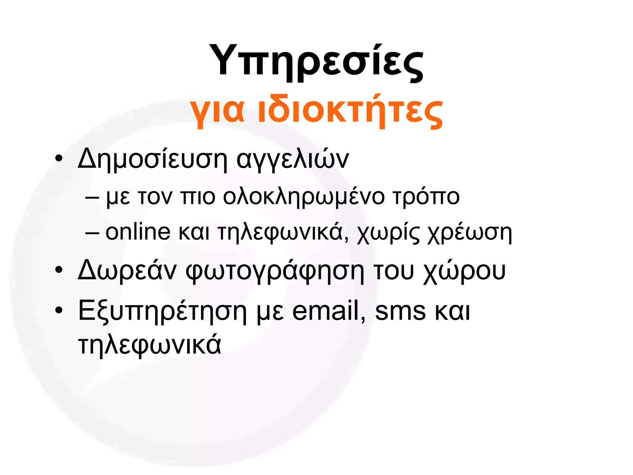 Υπηρεσίες
για ιδιοκτήτες
• Δημοσίευση αγγελιών
– με τον πιο ολοκληρωμένο τρόπο
– online και τηλεφωνικά, χωρίς χρέωση
• Δωρεάν φωτογράφηση του χώρου
• Εξυπηρέτηση με email, sms και
τηλεφωνικά
 