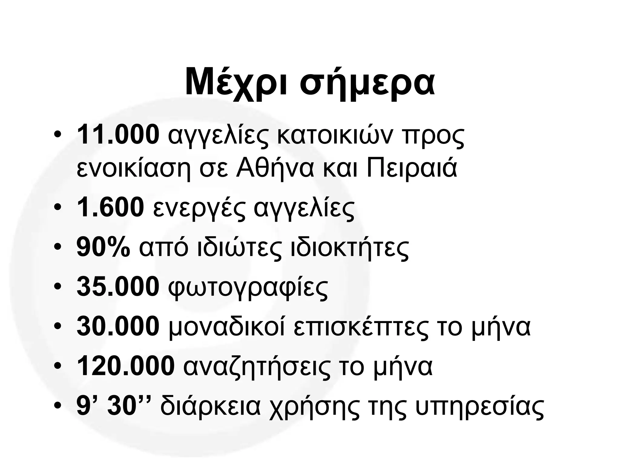 Μέχρι σήμερα
• 11.000 αγγελίες κατοικιών προς
ενοικίαση σε Αθήνα και Πειραιά
• 1.600 ενεργές αγγελίες
• 90% από ιδιώτες ιδιοκτήτες
• 35.000 φωτογραφίες
• 30.000 μοναδικοί επισκέπτες το μήνα
• 120.000 αναζητήσεις το μήνα
• 9’ 30’’ διάρκεια χρήσης της υπηρεσίας
 