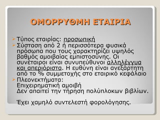 ΟΜΟΡΡΥΘΜΗ ΕΤΑΙΡΙΑ Τύπος εταιρίας:  προσωπική Σύσταση από 2 ή περισσότερα φυσικά πρόσωπα που τους χαρακτηρίζει υψηλός βαθμός αμοιβαίας εμπιστοσύνης. Οι συνέταιροι είναι συνυπεύθυνοι  αλληλέγγυα και απεριόριστα .   Η ευθύνη είναι ανεξάρτητη από το % συμμετοχής στο εταιρικό κεφάλαιο Πλεονεκτήματα: Επιχειρηματική αμοιβή Δεν απαιτεί την τήρηση πολύπλοκων βιβλίων.  Έχει χαμηλό συντελεστή φορολόγησης. 