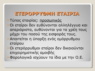 ΕΤΕΡΟΡΡΥΘΜΗ ΕΤΑΙΡΙΑ Τύπος εταιρίας:  προσωπικός Οι εταίροι δεν ευθύνονται αλληλέγγυα και απεριόριστα, ευθύνονται για τα χρέη τους μέχρι του ποσού της εισφοράς τους. Απαιτείται η ύπαρξη ενός ομόρρυθμου εταίρου  Οι ετερόρρυθμοι εταίροι δεν δικαιούνται επιχειρηματικής αμοιβής Φορολογικά ισχύουν τα ίδια με την Ο.Ε. 
