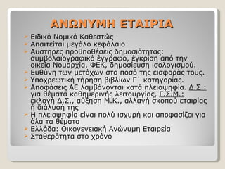 ΑΝΩΝΥΜΗ ΕΤΑΙΡΙΑ Ειδικό Νομικό Καθεστώς Απαιτείται μεγάλο κεφάλαιο Αυστηρές προϋποθέσεις δημοσιότητας: συμβολαιογραφικό έγγραφο, έγκριση από την οικεία Νομαρχία, ΦΕΚ, δημοσίευση ισολογισμού. Ευθύνη των μετόχων στο ποσό της εισφοράς τους. Υποχρεωτική τήρηση βιβλίων Γ΄ κατηγορίας. Αποφάσεις ΑΕ λαμβάνονται κατά πλειοψηφία.  Δ.Σ.:  για θέματα καθημερινής λειτουργίας,  Γ.Σ.Μ.:  εκλογή Δ.Σ., αύξηση Μ.Κ., αλλαγή σκοπού εταιρίας ή διάλυσή της Η πλειοψηφία είναι πολύ ισχυρή και αποφασίζει για όλα τα θέματα Ελλάδα: Οικογενειακή Ανώνυμη Εταιρεία Σταθερότητα στο χρόνο 