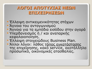 ΛΟΓΟΙ ΑΠΟΤΥΧΙΑΣ ΝΕΩΝ ΕΠΙΧΕΙΡΗΣΕΩΝ Έλλειψη αντικειμενικότητας στόχων Άγνοια του ανταγωνισμού Άγνοια για τα εμπόδια εισόδου στην αγορά Υπερδανεισμός ή / και ανεπαρκής κεφαλαιοποίηση. Έλλειψη στοιχειώδους  Business Plan. Άλλοι λόγοι: λάθος  τόπος εγκατάστασης  της επιχείρησης, κακό  service,  ακατάλληλο προσωπικό, οικονομικές ατασθαλίες.  