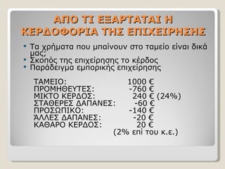 ΑΠΟ ΤΙ ΕΞΑΡΤΑΤΑΙ Η ΚΕΡΔΟΦΟΡΙΑ ΤΗΣ ΕΠΙΧΕΙΡΗΣΗΣ Τα χρήματα που μπαίνουν στο ταμείο είναι δικά μας; Σκοπός της επιχείρησης το κέρδος Παράδειγμα εμπορικής επιχείρησης ΤΑΜΕΙΟ:  1000 €  ΠΡΟΜΗΘΕΥΤΕΣ:  -760 €  ΜΙΚΤΟ ΚΕΡΔΟΣ:  240 € (24%) ΣΤΑΘΕΡΕΣ ΔΑΠΑΝΕΣ:  -60 €  ΠΡΟΣΩΠΙΚΟ:  -140 € ΆΛΛΕΣ ΔΑΠΑΝΕΣ:  -20 € ΚΑΘΑΡΟ ΚΕΡΔΟΣ:  20 €  (2% επί του κ.ε.) 
