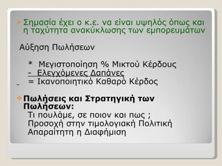 Σημασία έχει ο κ.ε. να είναι υψηλός όπως και η ταχύτητα ανακύκλωσης των εμπορευμάτων Αύξηση Πωλήσεων *  Μεγιστοποίηση % Μικτού Κέρδους -  Ελεγχόμενες Δαπάνες = Ικανοποιητικό Καθαρό Κέρδος Πωλήσεις και Στρατηγική των  Πωλήσεων: Τι πουλάμε, σε ποιον και πως  ; Προσοχή στην τιμολογιακή Πολιτική Απαραίτητη η Διαφήμιση 