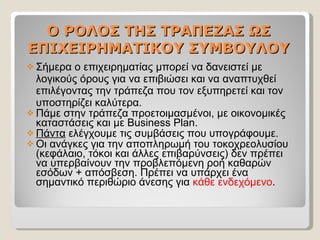 O  ΡΟΛΟΣ ΤΗΣ ΤΡΑΠΕΖΑΣ ΩΣ ΕΠΙΧΕΙΡΗΜΑΤΙΚΟΥ ΣΥΜΒΟΥΛΟΥ Σήμερα ο επιχειρηματίας μπορεί να δανειστεί με λογικούς όρους για να επιβιώσει και να αναπτυχθεί επιλέγοντας την τράπεζα που τον εξυπηρετεί και τον υποστηρίζει καλύτερα. Πάμε στην τράπεζα προετοιμασμένοι, με οικονομικές καταστάσεις και με  Business Plan. Πάντα  ελέγχουμε τις συμβάσεις που υπογράφουμε. Οι ανάγκες για την αποπληρωμή του τοκοχρεολυσίου (κεφάλαιο, τόκοι και άλλες επιβαρύνσεις) δεν πρέπει να υπερβαίνουν την προβλεπόμενη ροή καθαρών εσόδων + απόσβεση. Πρέπει να υπάρχει ένα σημαντικό περιθώριο άνεσης για  κάθε ενδεχόμενο .  