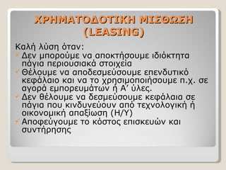 ΧΡΗΜΑΤΟΔΟΤΙΚΗ ΜΙΣΘΩΣΗ ( LEASING) Καλή λύση όταν: Δεν μπορούμε να αποκτήσουμε ιδιόκτητα πάγια περιουσιακά στοιχεία Θέλουμε να αποδεσμεύσουμε επενδυτικό κεφάλαιο και να το χρησιμοποιήσουμε π.χ. σε αγορά εμπορευμάτων ή Α’ ύλες. Δεν θέλουμε να δεσμεύσουμε κεφάλαια σε πάγια που κινδυνεύουν από τεχνολογική ή οικονομική απαξίωση (Η/Υ) Αποφεύγουμε το κόστος επισκευών και συντήρησης 