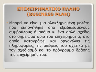 ΕΠΙΧΕΙΡΗΜΑΤΙΚΟ ΠΛΑΝΟ ( BUSINESS PLAN) Μπορεί να είναι μια ολοκληρωμένη μελέτη που εκπονήθηκε από εξειδικευμένους συμβούλους ή ακόμα κι ένα απλό σχέδιο στο σημειωματάριο του επιχειρηματία, στο οποίο καταγράφει και οργανώνει τις πληροφορίες, τις σκέψεις του σχετικά με τον σχεδιασμό και το πρόγραμμα δράσης της επιχείρησής του.  