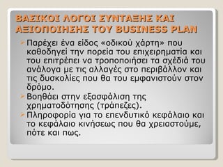 ΒΑΣΙΚΟΙ ΛΟΓΟΙ ΣΥΝΤΑΞΗΣ ΚΑΙ ΑΞΙΟΠΟΙΗΣΗΣ ΤΟΥ  BUSINESS PLAN Παρέχει ένα είδος «οδικού χάρτη» που καθοδηγεί την πορεία του επιχειρηματία και του επιτρέπει να τροποποιήσει τα σχέδιά του ανάλογα με τις αλλαγές στο περιβάλλον και τις δυσκολίες που θα του εμφανιστούν στον δρόμο. Βοηθάει στην εξασφάλιση της χρηματοδότησης (τράπεζες). Πληροφορία για το επενδυτικό κεφάλαιο και το κεφάλαιο κινήσεως που θα χρειαστούμε, πότε και πως. 