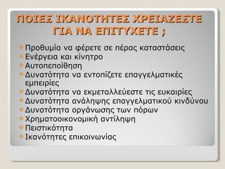 ΠΟΙΕΣ ΙΚΑΝΟΤΗΤΕΣ ΧΡΕΙΑΖΕΣΤΕ ΓΙΑ ΝΑ ΕΠΙΤΥΧΕΤΕ ; Προθυμία να φέρετε σε πέρας καταστάσεις Ενέργεια και κίνητρο Αυτοπεποίθηση Δυνατότητα να εντοπίζετε επαγγελματικές εμπειρίες Δυνατότητα να εκμεταλλεύεστε τις ευκαιρίες Δυνατότητα ανάληψης επαγγελματικού κινδύνου Δυνατότητα οργάνωσης των πόρων Χρηματοοικονομική αντίληψη Πειστικότητα Ικανότητες επικοινωνίας 