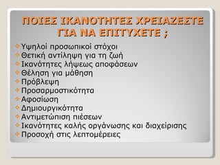 ΠΟΙΕΣ ΙΚΑΝΟΤΗΤΕΣ ΧΡΕΙΑΖΕΣΤΕ ΓΙΑ ΝΑ ΕΠΙΤΥΧΕΤΕ ; Υψηλοί προσωπικοί στόχοι Θετική αντίληψη για τη ζωή Ικανότητες λήψεως αποφάσεων Θέληση για μάθηση Πρόβλεψη Προσαρμοστικότητα Αφοσίωση Δημιουργικότητα Αντιμετώπιση πιέσεων Ικανότητες καλής οργάνωσης και διαχείρισης Προσοχή στις λεπτομέρειες 