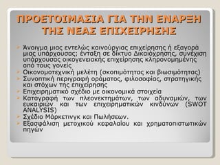 ΠΡΟΕΤΟΙΜΑΣΙΑ ΓΙΑ ΤΗΝ ΕΝΑΡΞΗ ΤΗΣ ΝΕΑΣ ΕΠΙΧΕΙΡΗΣΗΣ Άνοιγμα μιας εντελώς καινούργιας επιχείρησης ή εξαγορά μιας υπάρχουσας; ένταξη σε δίκτυο Δικαιόχρησης, συνέχιση υπάρχουσας οικογενειακής επιχείρησης κληρονομημένης από τους γονείς  Οικονομοτεχνική μελέτη (σκοπιμότητας και βιωσιμότητας) Συνοπτική περιγραφή οράματος, φιλοσοφίας, στρατηγικής και στόχων της επιχείρησης Επιχειρηματικό σχέδιο με οικονομικά στοιχεία  Καταγραφή των πλεονεκτημάτων, των αδυναμιών, των ευκαιριών και των επιχειρηματικών κινδύνων ( SWOT ANALYSIS) Σχέδιο Μάρκετινγκ και Πωλήσεων. Εξασφάλιση μετοχικού κεφαλαίου και χρηματοπιστωτικών πηγών 