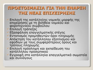 ΠΡΟΕΤΟΙΜΑΣΙΑ ΓΙΑ ΤΗΝ ΕΝΑΡΞΗ ΤΗΣ ΝΕΑΣ ΕΠΙΧΕΙΡΗΣΗΣ Επιλογή της κατάλληλης νομικής μορφής της επιχείρησης με τη βοήθεια νομικού και φοροτεχνικού συμβούλου Επιλογή τράπεζας Εξασφάλιση επαγγελματικής στέγης Εντοπισμός προμηθευτών-όροι πληρωμής Απόκτηση του κατάλληλου εξοπλισμού και εφοδίων με τους συμφερότερους όρους και τρόπους πληρωμής Επιλογή πρόσληψη και εκπαίδευση του κατάλληλου προσωπικού Εγγραφή στα κατάλληλα επαγγελματικά σωματεία και συλλόγους  