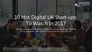 10 Hot Digital UK Start-ups
To Watch In 2017
The Spirit Of Innovation Runs Deep In The UK And There Are Plenty Of Thriving
Young Companies – Here Are Ten That Look Set For Success In 2017
The Following Information is a Breakdown of Raconteur’s Next Household Names in UK Digital Article
Woollacott, Emma. "Next Household Names in UK Digital." Raconteur. Raconteur Media Ltd., 19 Jan. 2017. Web. 03 Mar. 2017.
 