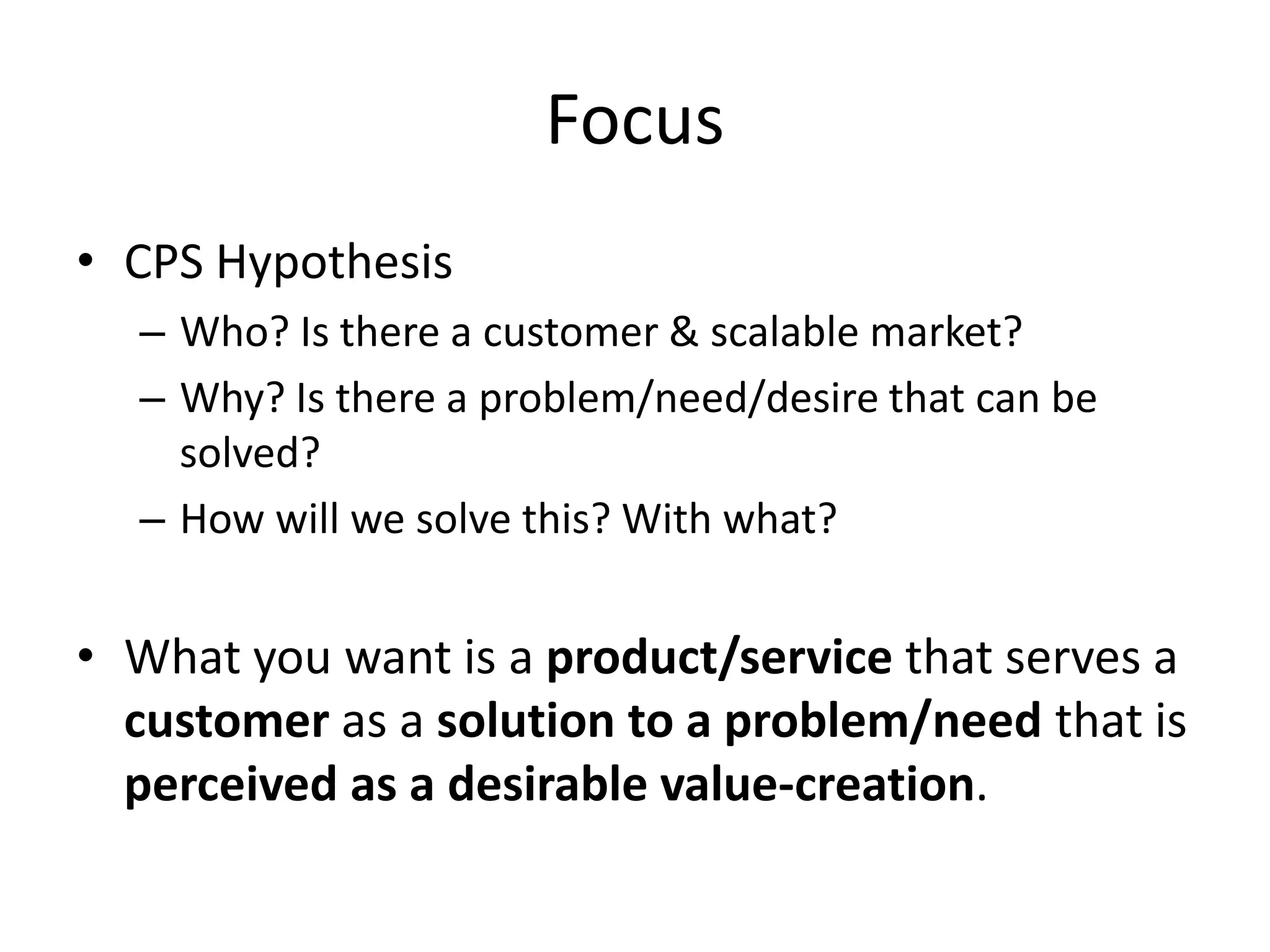 Focus
• CPS Hypothesis
  – Who? Is there a customer & scalable market?
  – Why? Is there a problem/need/desire that can be
    solved?
  – How will we solve this? With what?


• What you want is a product/service that serves a
  customer as a solution to a problem/need that is
  perceived as a desirable value-creation.
 