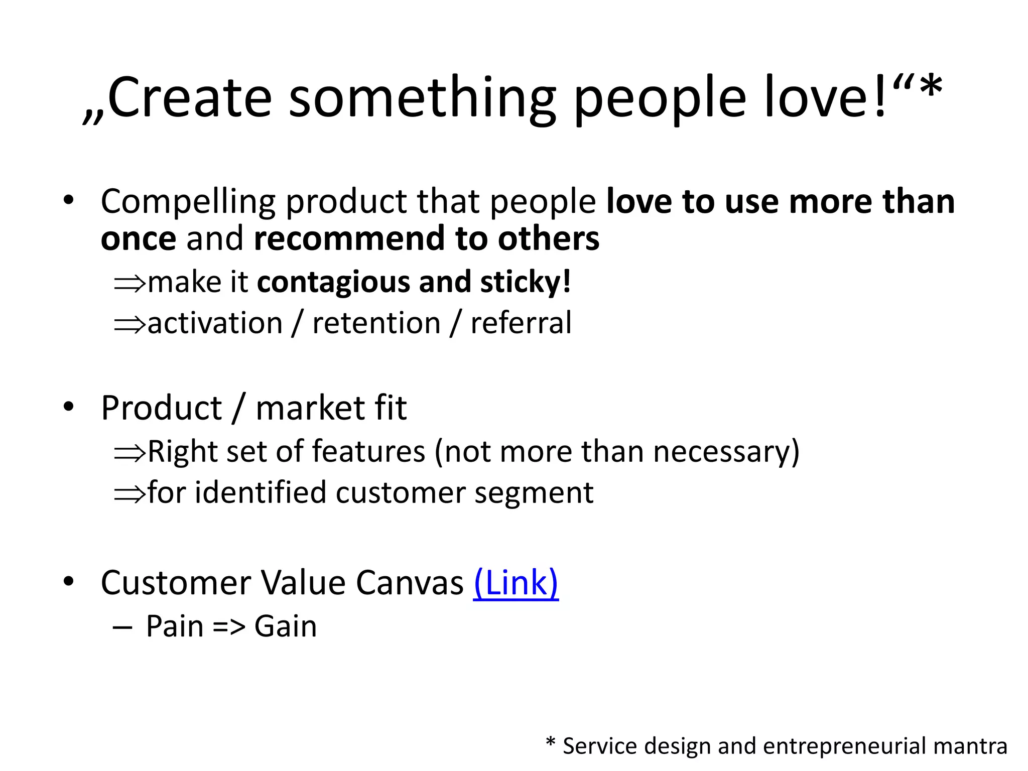 „Create something people love!“*
• Compelling product that people love to use more than
  once and recommend to others
     make it contagious and sticky!
     activation / retention / referral

• Product / market fit
     Right set of features (not more than necessary)
     for identified customer segment

• Customer Value Canvas (Link)
   – Pain => Gain


                                   * Service design and entrepreneurial mantra
 
