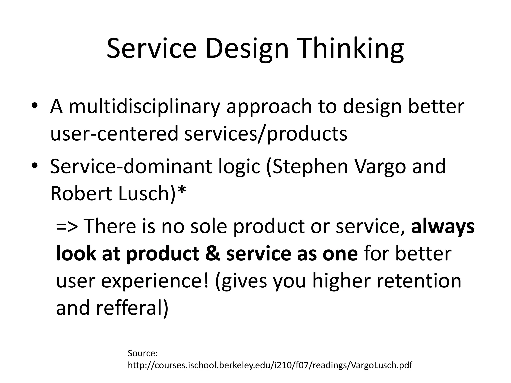 Service Design Thinking
• A multidisciplinary approach to design better
  user-centered services/products
• Service-dominant logic (Stephen Vargo and
  Robert Lusch)*
   => There is no sole product or service, always
   look at product & service as one for better
   user experience! (gives you higher retention
   and refferal)
          Source:
          http://courses.ischool.berkeley.edu/i210/f07/readings/VargoLusch.pdf
 