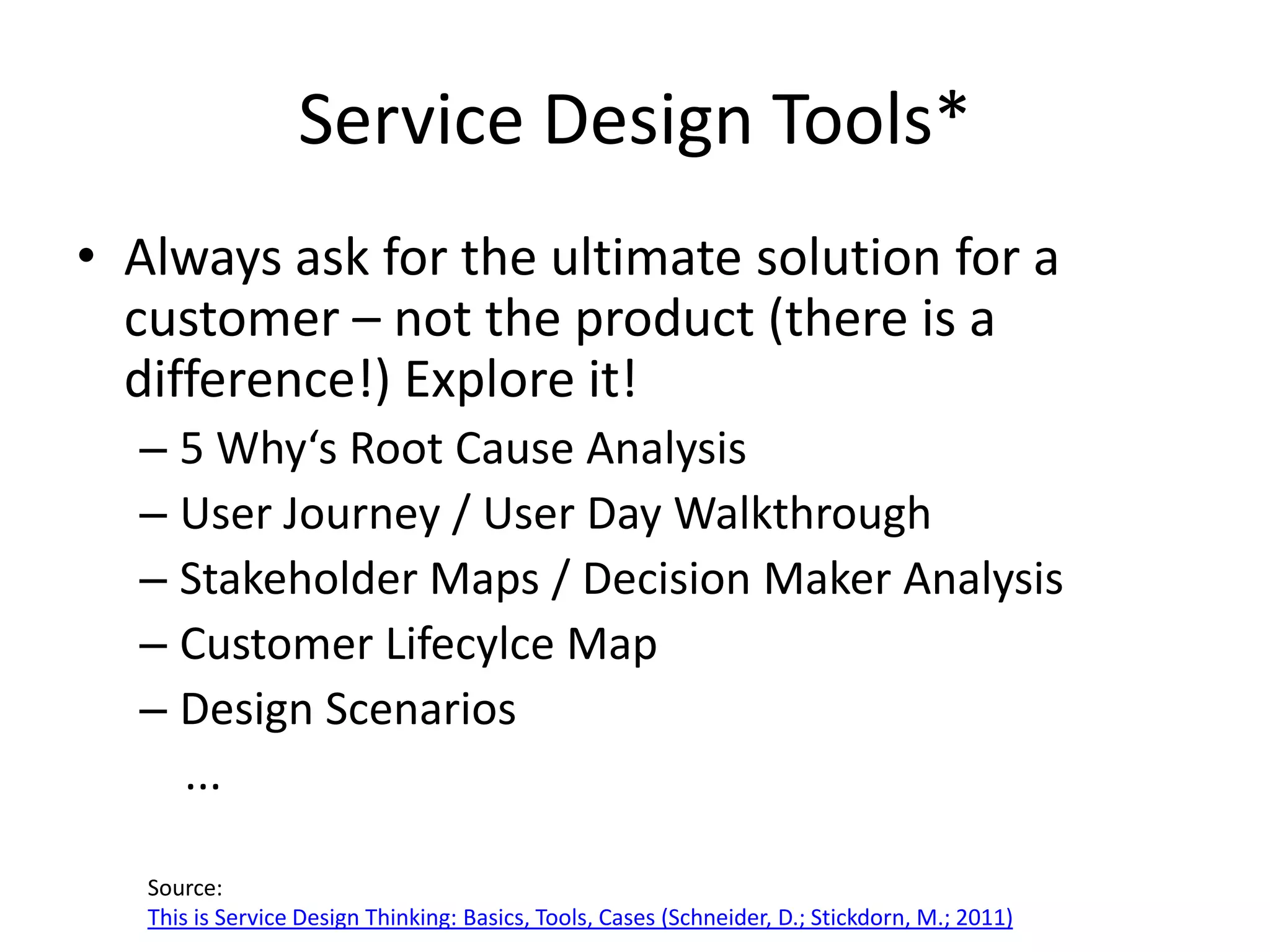 Service Design Tools*
• Always ask for the ultimate solution for a
  customer – not the product (there is a
  difference!) Explore it!
  – 5 Why‘s Root Cause Analysis
  – User Journey / User Day Walkthrough
  – Stakeholder Maps / Decision Maker Analysis
  – Customer Lifecylce Map
  – Design Scenarios
    ...

   Source:
   This is Service Design Thinking: Basics, Tools, Cases (Schneider, D.; Stickdorn, M.; 2011)
 
