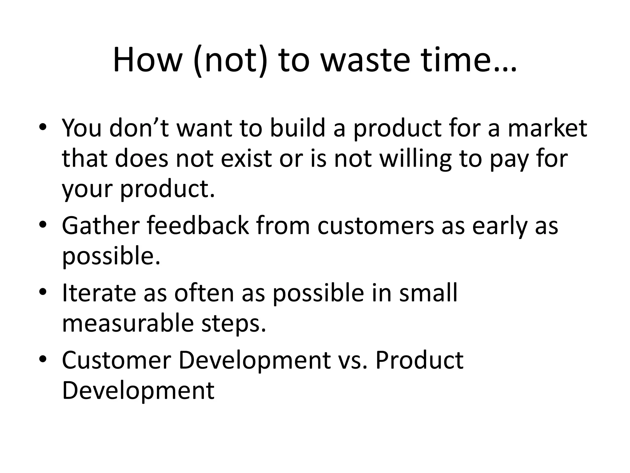 How (not) to waste time…
• You don’t want to build a product for a market
  that does not exist or is not willing to pay for
  your product.
• Gather feedback from customers as early as
  possible.
• Iterate as often as possible in small
  measurable steps.
• Customer Development vs. Product
  Development
 