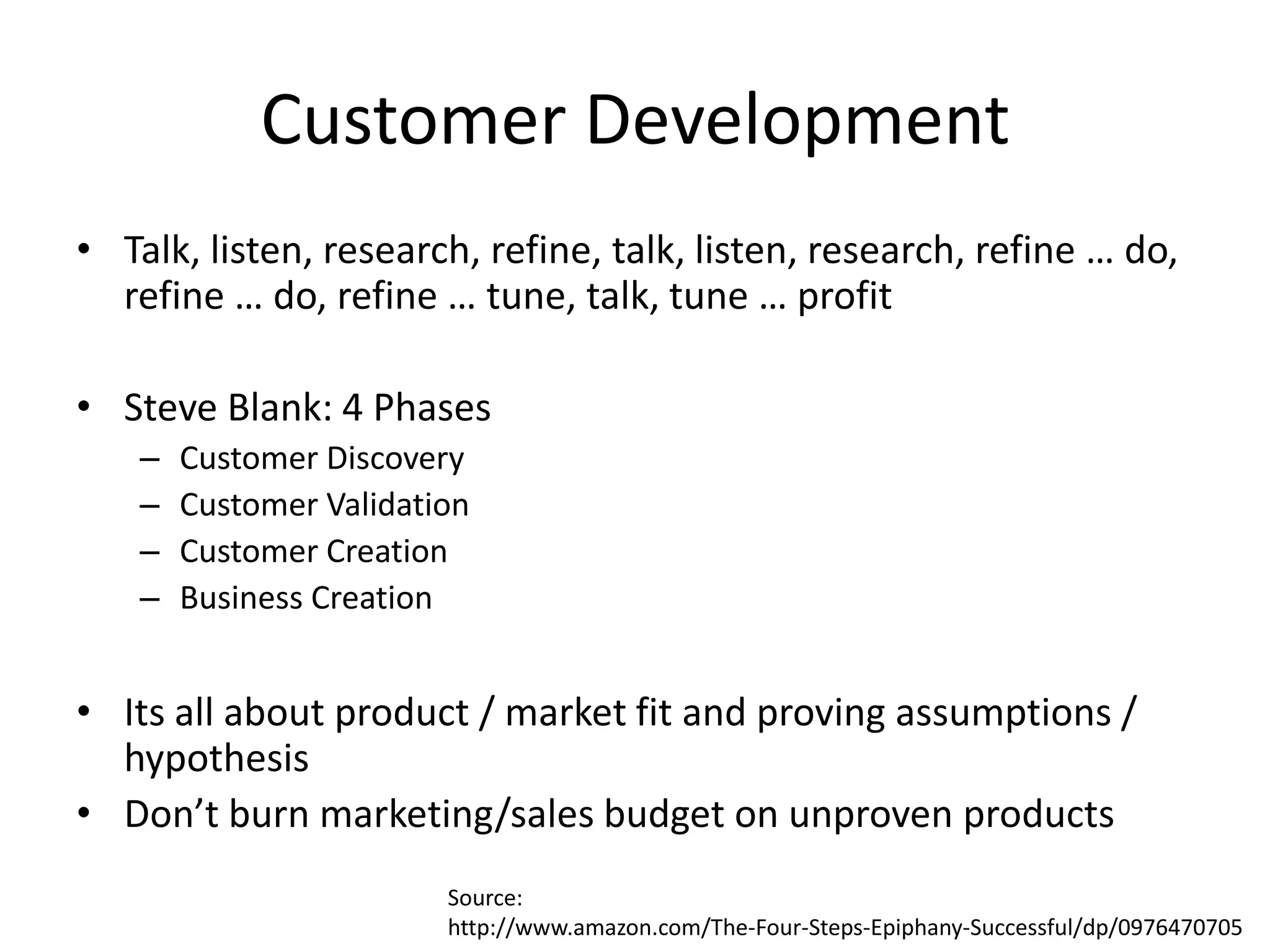 Customer Development
• Talk, listen, research, refine, talk, listen, research, refine … do,
  refine … do, refine … tune, talk, tune … profit

• Steve Blank: 4 Phases
    –   Customer Discovery
    –   Customer Validation
    –   Customer Creation
    –   Business Creation


• Its all about product / market fit and proving assumptions /
  hypothesis
• Don’t burn marketing/sales budget on unproven products
                         Source:
                         http://www.amazon.com/The-Four-Steps-Epiphany-Successful/dp/0976470705
 