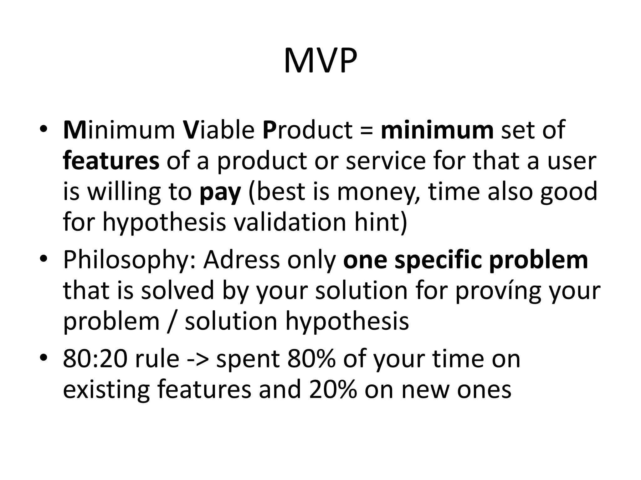 MVP
• Minimum Viable Product = minimum set of
  features of a product or service for that a user
  is willing to pay (best is money, time also good
  for hypothesis validation hint)
• Philosophy: Adress only one specific problem
  that is solved by your solution for províng your
  problem / solution hypothesis
• 80:20 rule -> spent 80% of your time on
  existing features and 20% on new ones
 