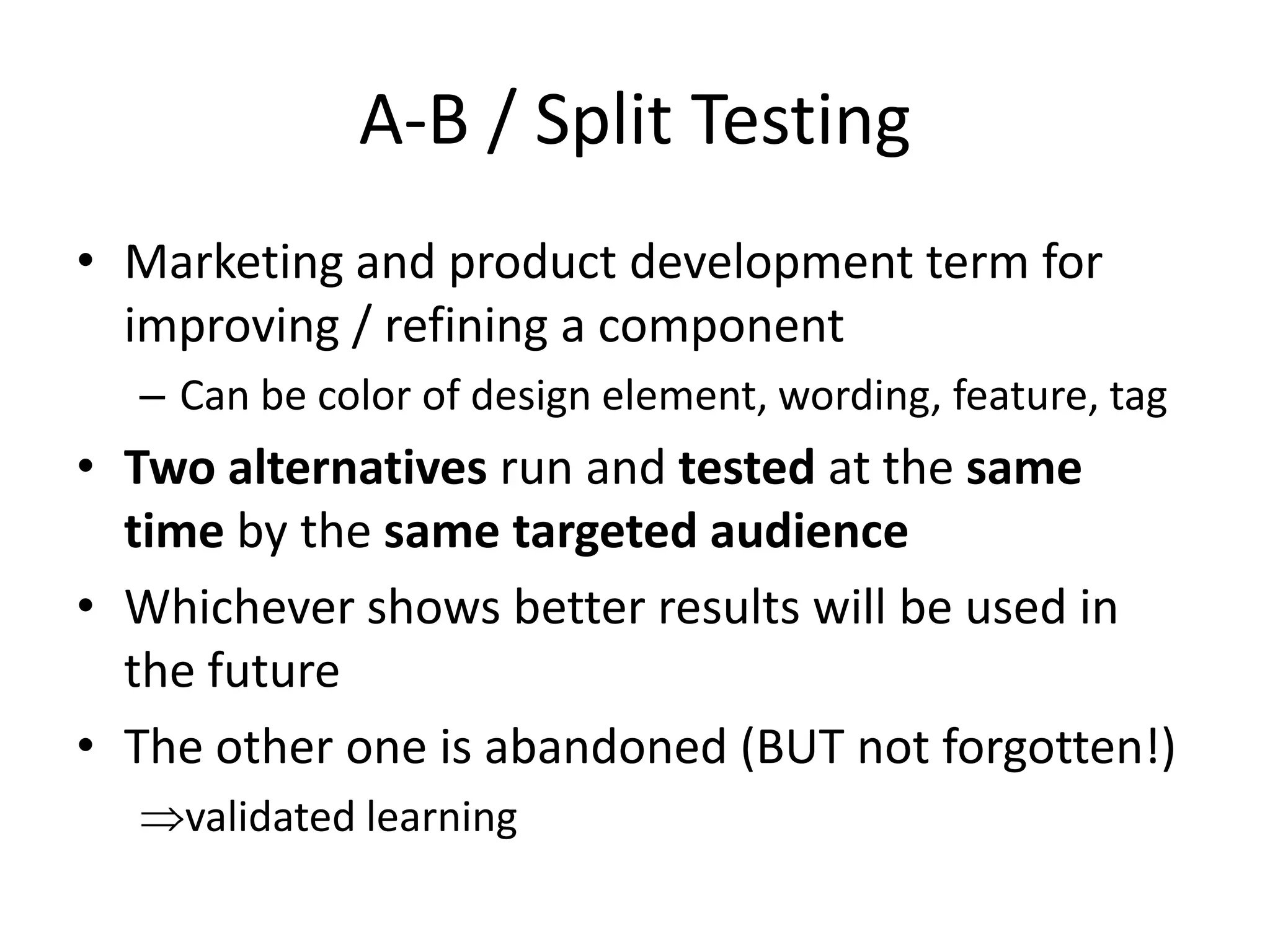 A-B / Split Testing
• Marketing and product development term for
  improving / refining a component
  – Can be color of design element, wording, feature, tag
• Two alternatives run and tested at the same
  time by the same targeted audience
• Whichever shows better results will be used in
  the future
• The other one is abandoned (BUT not forgotten!)
    validated learning
 
