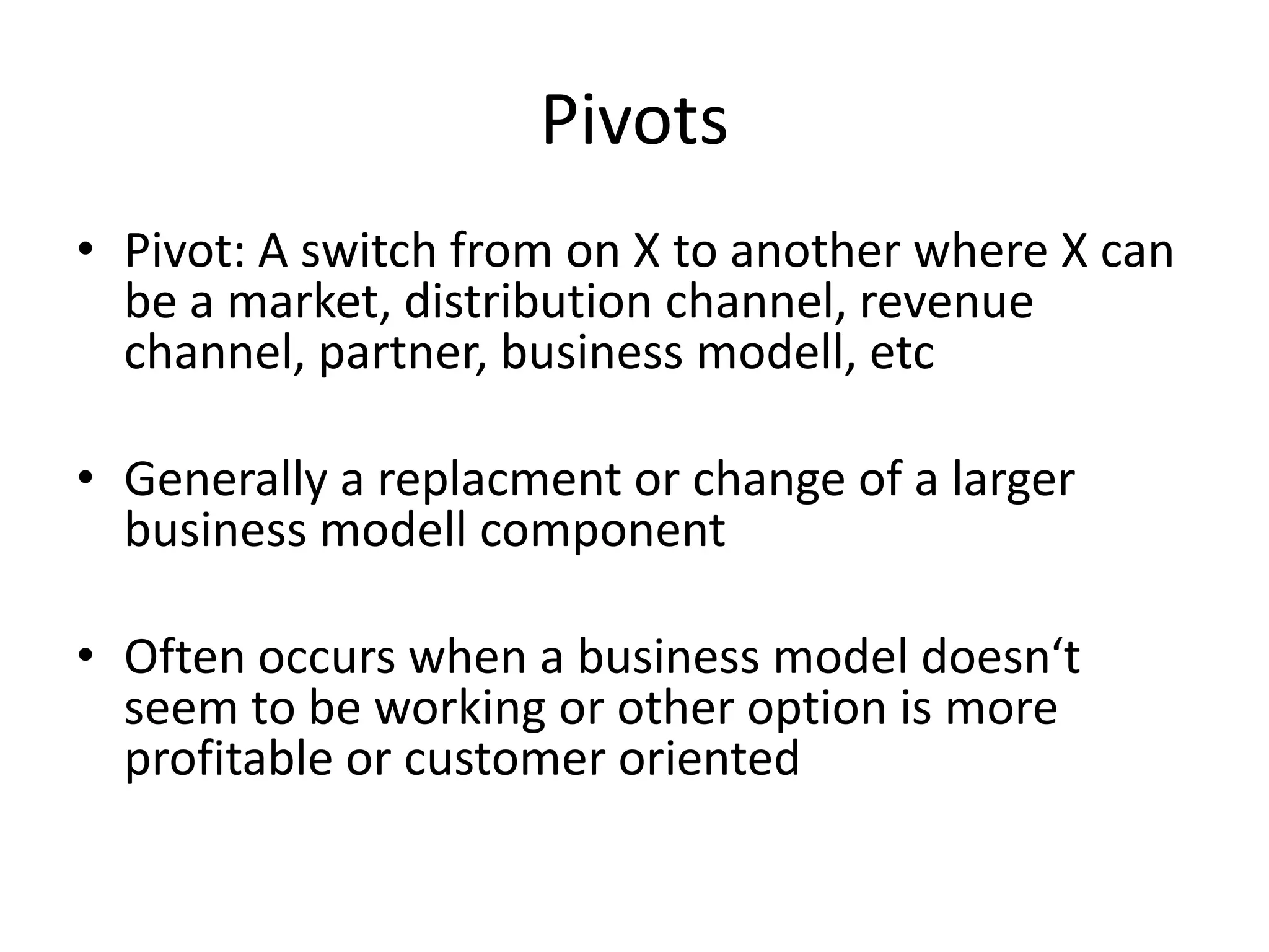 Pivots
• Pivot: A switch from on X to another where X can
  be a market, distribution channel, revenue
  channel, partner, business modell, etc

• Generally a replacment or change of a larger
  business modell component

• Often occurs when a business model doesn‘t
  seem to be working or other option is more
  profitable or customer oriented
 