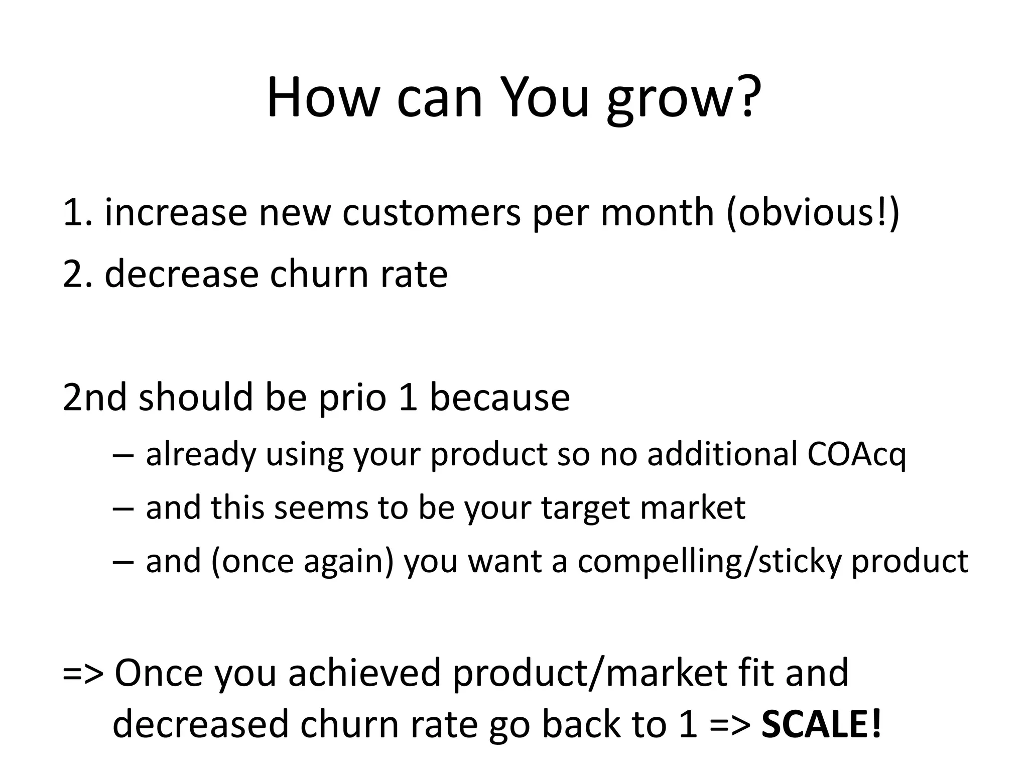 How can You grow?
1. increase new customers per month (obvious!)
2. decrease churn rate

2nd should be prio 1 because
  – already using your product so no additional COAcq
  – and this seems to be your target market
  – and (once again) you want a compelling/sticky product


=> Once you achieved product/market fit and
   decreased churn rate go back to 1 => SCALE!
 