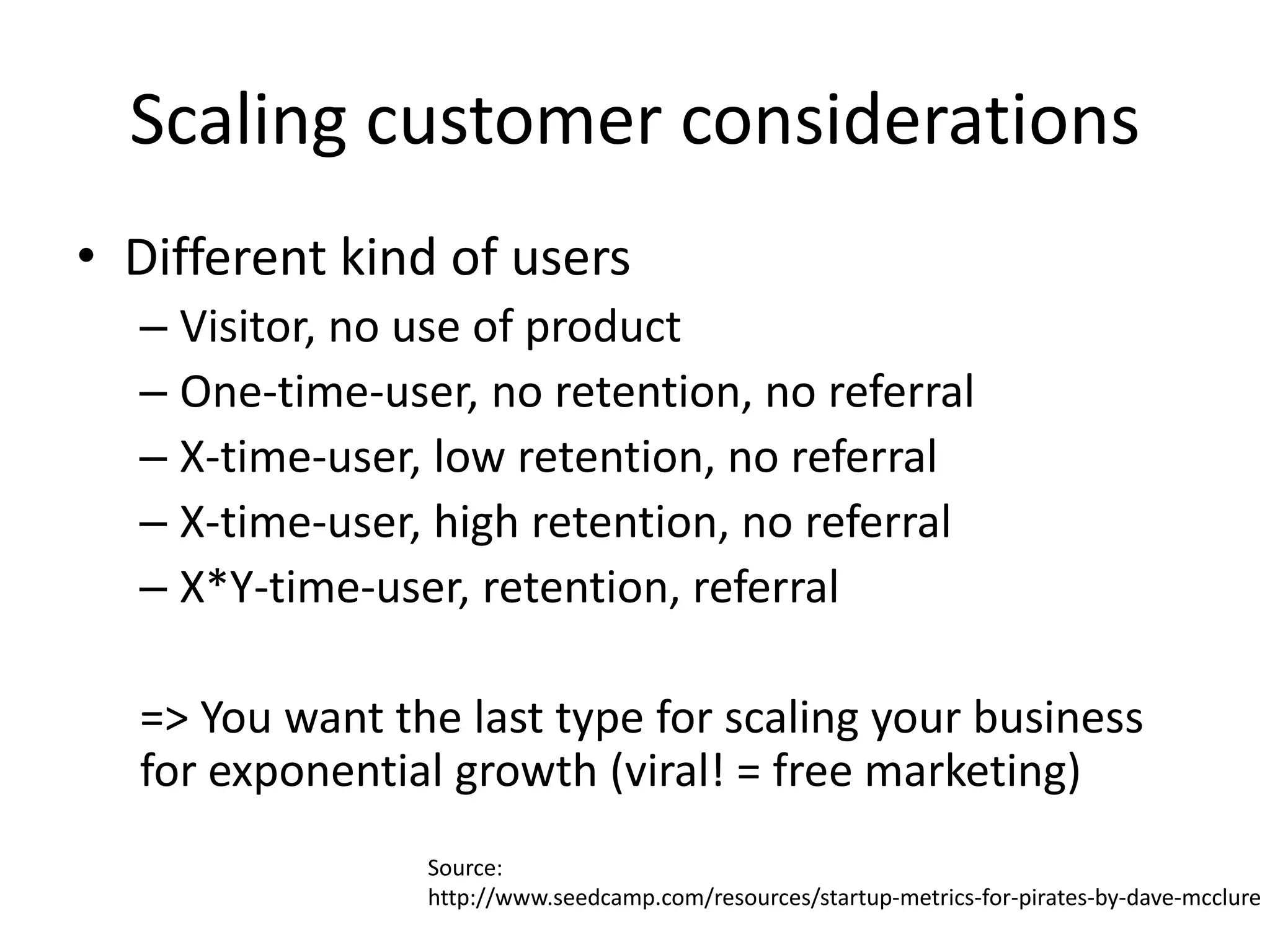Scaling customer considerations
• Different kind of users
  – Visitor, no use of product
  – One-time-user, no retention, no referral
  – X-time-user, low retention, no referral
  – X-time-user, high retention, no referral
  – X*Y-time-user, retention, referral

  => You want the last type for scaling your business
  for exponential growth (viral! = free marketing)
                Source:
                http://www.seedcamp.com/resources/startup-metrics-for-pirates-by-dave-mcclure
 