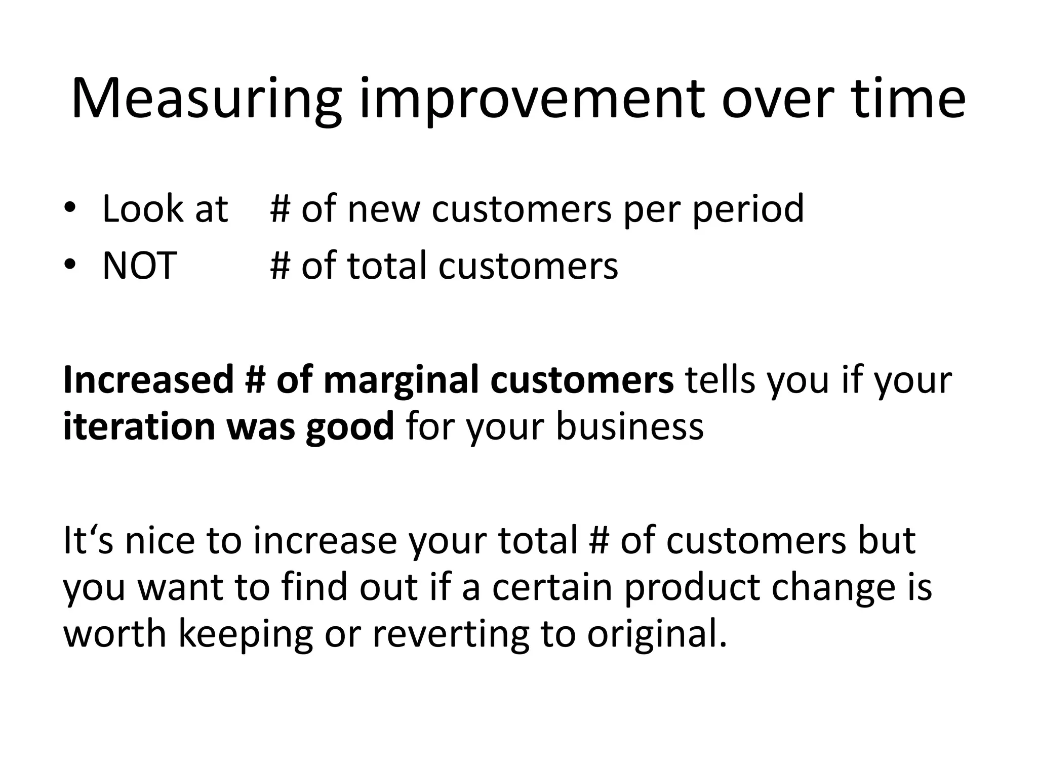 Measuring improvement over time
• Look at # of new customers per period
• NOT     # of total customers

Increased # of marginal customers tells you if your
iteration was good for your business

It‘s nice to increase your total # of customers but
you want to find out if a certain product change is
worth keeping or reverting to original.
 