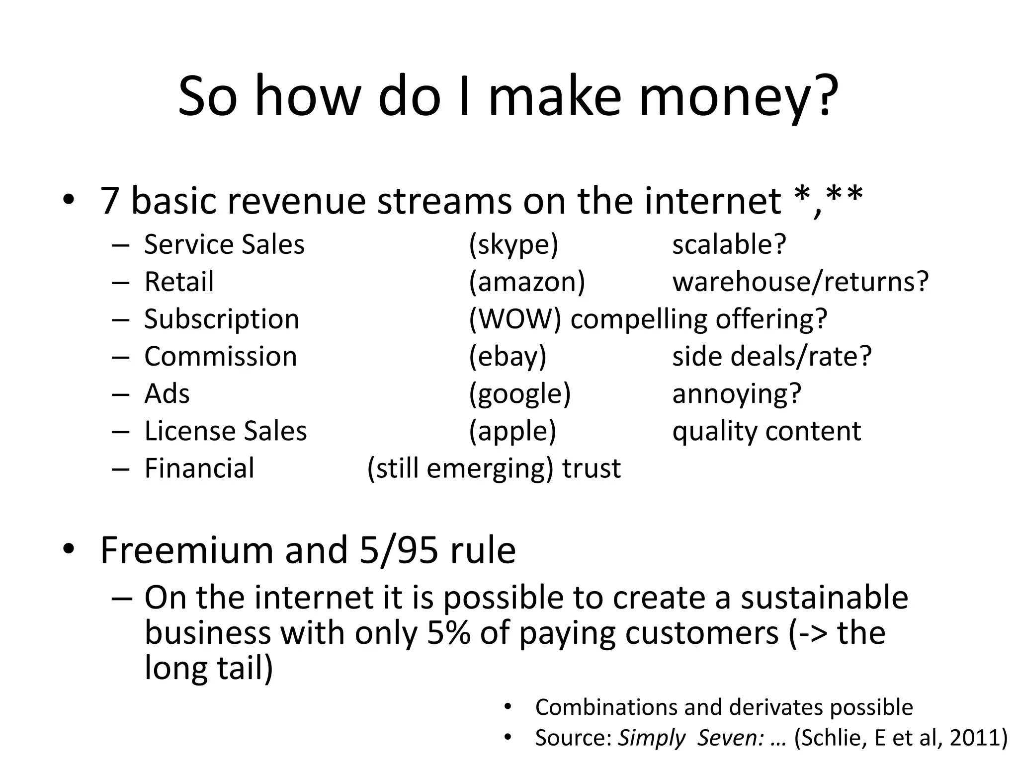 So how do I make money?
• 7 basic revenue streams on the internet *,**
  –   Service Sales            (skype)       scalable?
  –   Retail                   (amazon)      warehouse/returns?
  –   Subscription             (WOW) compelling offering?
  –   Commission               (ebay)        side deals/rate?
  –   Ads                      (google)      annoying?
  –   License Sales            (apple)       quality content
  –   Financial       (still emerging) trust

• Freemium and 5/95 rule
  – On the internet it is possible to create a sustainable
    business with only 5% of paying customers (-> the
    long tail)
                               • Combinations and derivates possible
                               • Source: Simply Seven: … (Schlie, E et al, 2011)
 