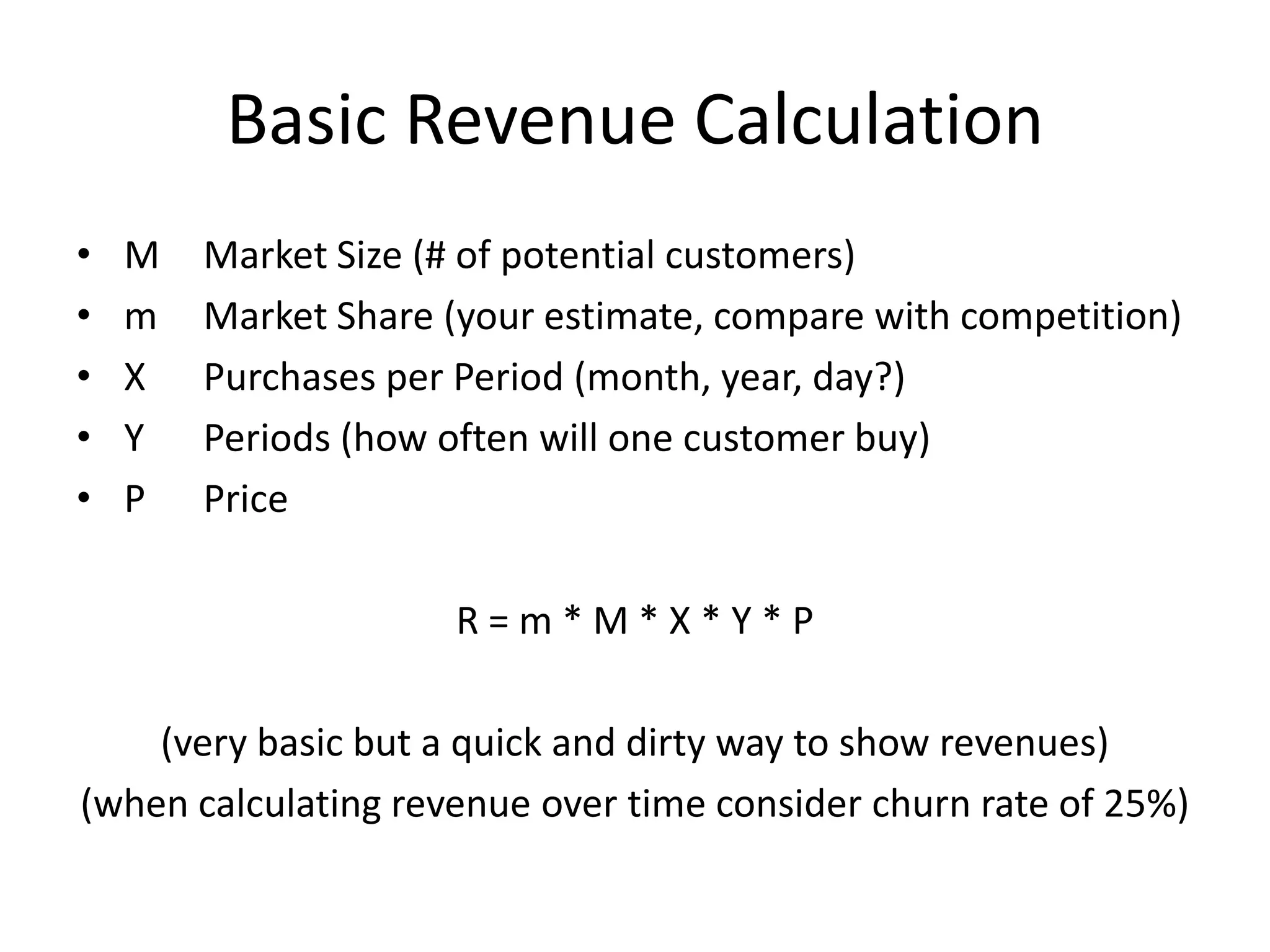 Basic Revenue Calculation
•   M   Market Size (# of potential customers)
•   m   Market Share (your estimate, compare with competition)
•   X   Purchases per Period (month, year, day?)
•   Y   Periods (how often will one customer buy)
•   P   Price

                     R=m*M*X*Y*P

    (very basic but a quick and dirty way to show revenues)
(when calculating revenue over time consider churn rate of 25%)
 