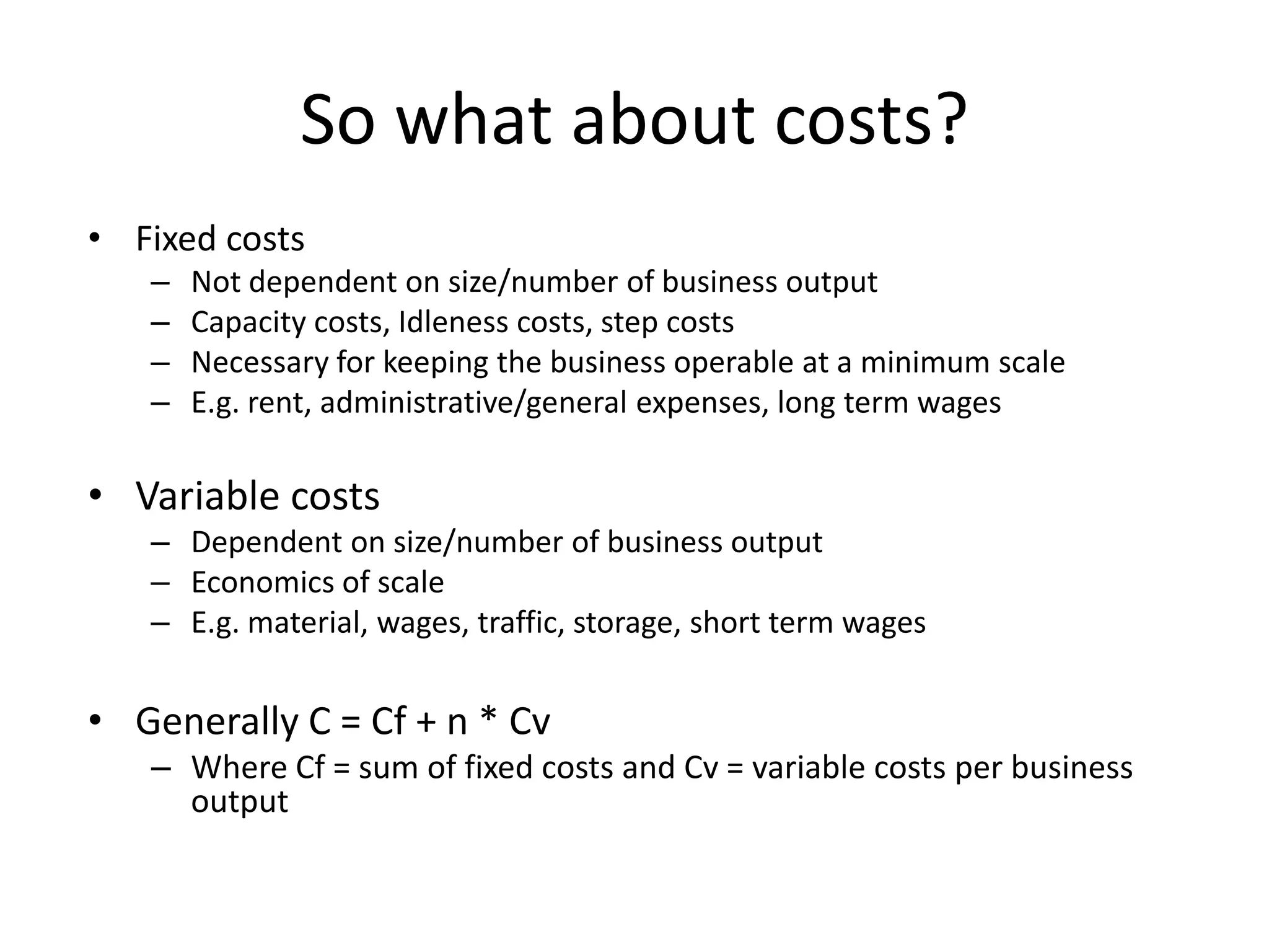 So what about costs?
• Fixed costs
   –   Not dependent on size/number of business output
   –   Capacity costs, Idleness costs, step costs
   –   Necessary for keeping the business operable at a minimum scale
   –   E.g. rent, administrative/general expenses, long term wages

• Variable costs
   – Dependent on size/number of business output
   – Economics of scale
   – E.g. material, wages, traffic, storage, short term wages


• Generally C = Cf + n * Cv
   – Where Cf = sum of fixed costs and Cv = variable costs per business
     output
 