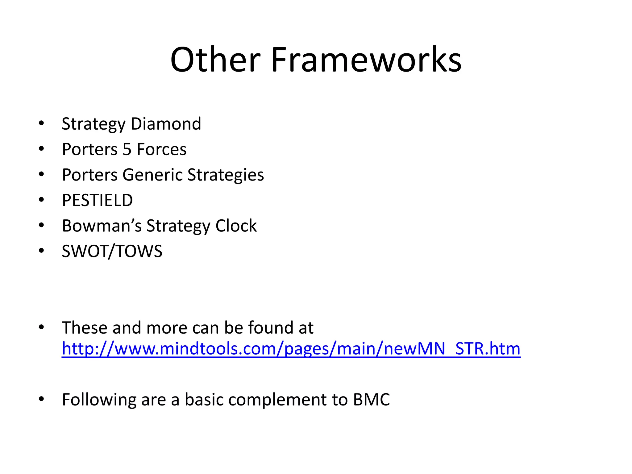 Other Frameworks
•   Strategy Diamond
•   Porters 5 Forces
•   Porters Generic Strategies
•   PESTIELD
•   Bowman’s Strategy Clock
•   SWOT/TOWS


• These and more can be found at
  http://www.mindtools.com/pages/main/newMN_STR.htm

• Following are a basic complement to BMC
 