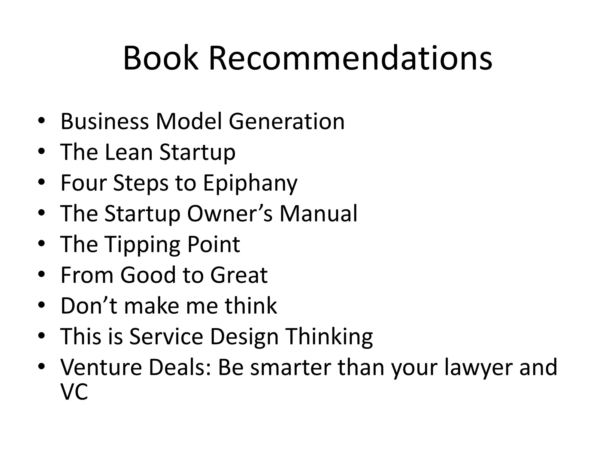 Book Recommendations
•   Business Model Generation
•   The Lean Startup
•   Four Steps to Epiphany
•   The Startup Owner’s Manual
•   The Tipping Point
•   From Good to Great
•   Don’t make me think
•   This is Service Design Thinking
•   Venture Deals: Be smarter than your lawyer and
    VC
 