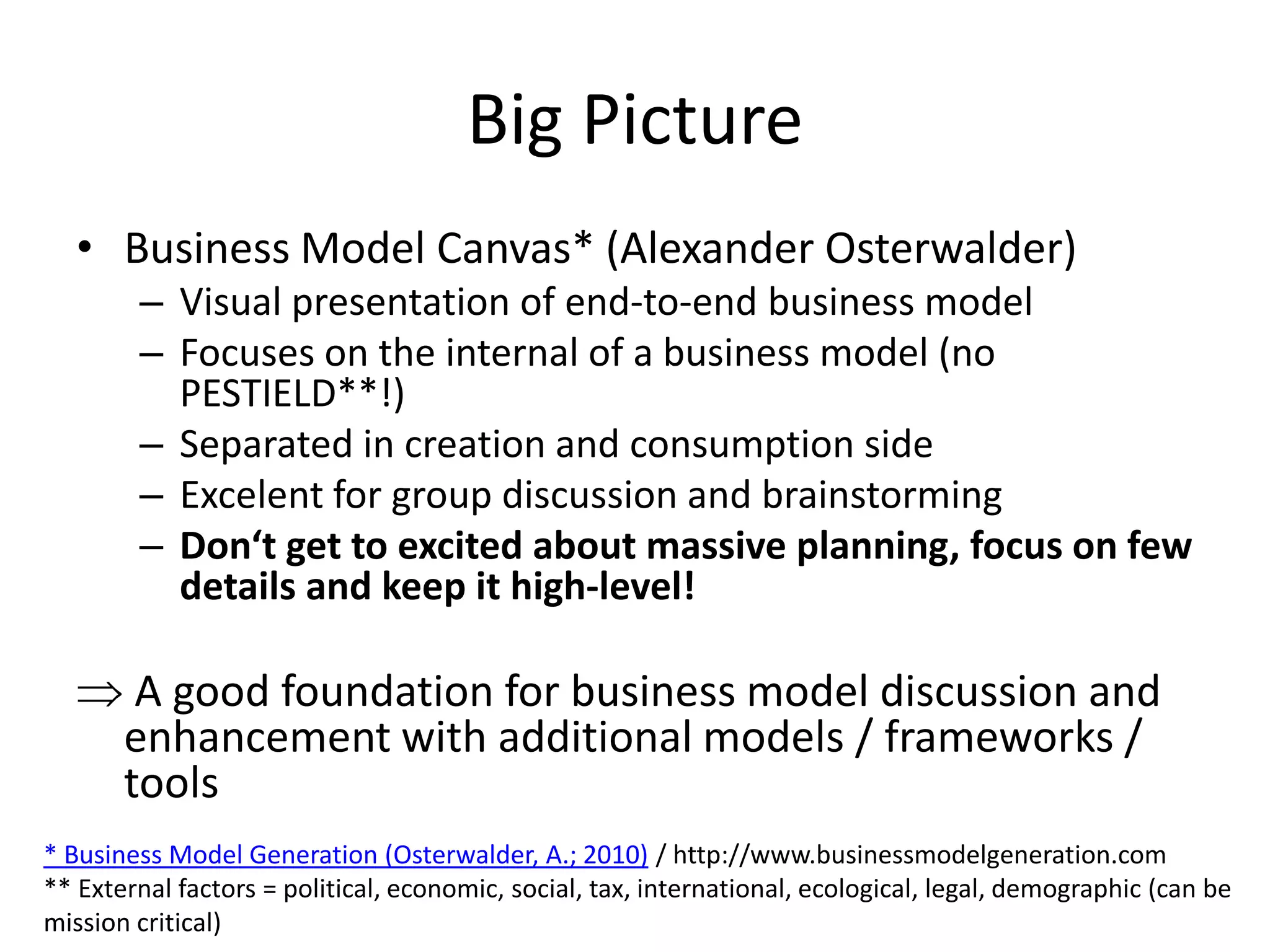 Big Picture
   • Business Model Canvas* (Alexander Osterwalder)
        – Visual presentation of end-to-end business model
        – Focuses on the internal of a business model (no
          PESTIELD**!)
        – Separated in creation and consumption side
        – Excelent for group discussion and brainstorming
        – Don‘t get to excited about massive planning, focus on few
          details and keep it high-level!

        A good foundation for business model discussion and
       enhancement with additional models / frameworks /
       tools
* Business Model Generation (Osterwalder, A.; 2010) / http://www.businessmodelgeneration.com
** External factors = political, economic, social, tax, international, ecological, legal, demographic (can be
mission critical)
 