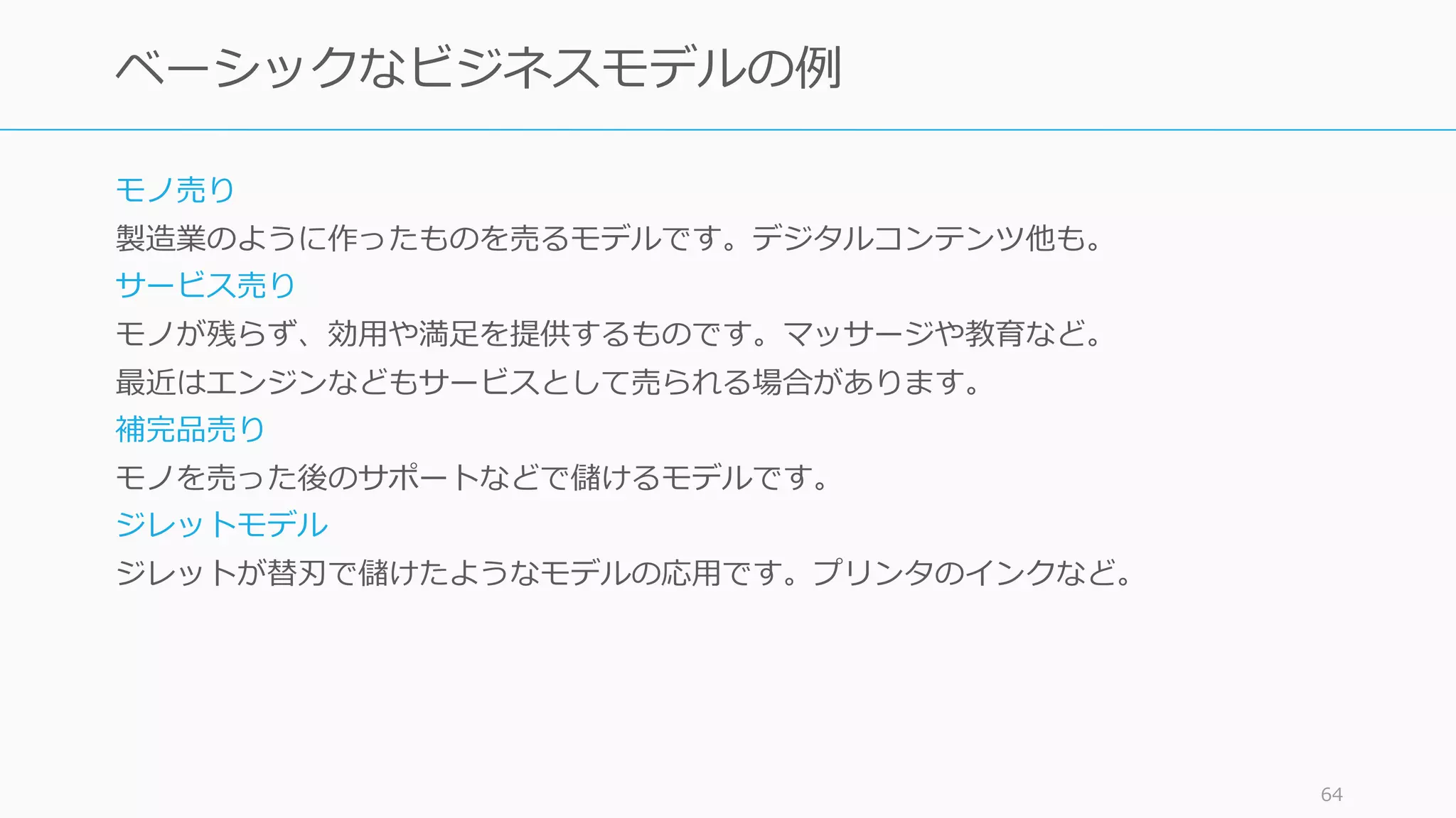 モノ売り
製造業のように作ったものを売るモデルです。デジタルコンテンツ他も。
サービス売り
モノが残らず、効⽤や満⾜を提供するものです。マッサージや教育など。
最近はエンジンなどもサービスとして売られる場合があります。
補完品売り
モノを売った後のサポートなどで儲けるモデルです。
ジレットモデル
ジレットが替刃で儲けたようなモデルの応⽤です。プリンタのインクなど。
64
ベーシックなビジネスモデルの例
 