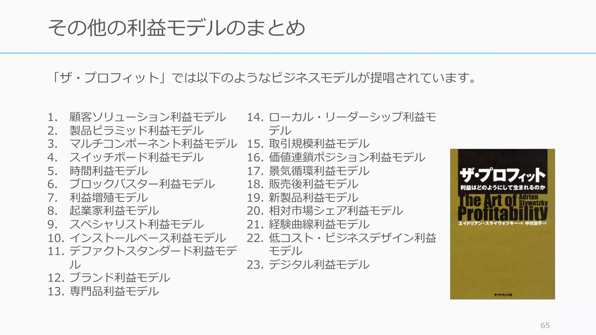 「ザ・プロフィット」では以下のようなビジネスモデルが提唱されています。
65
その他の利益モデルのまとめ
1. 顧客ソリューション利益モデル
2. 製品ピラミッド利益モデル
3. マルチコンポーネント利益モデル
4. スイッチボード利益モデル
5. 時間利益モデル
6. ブロックバスター利益モデル
7. 利益増殖モデル
8. 起業家利益モデル
9. スペシャリスト利益モデル
10. インストールベース利益モデル
11. デファクトスタンダード利益モデ
ル
12. ブランド利益モデル
13. 専⾨品利益モデル
14. ローカル・リーダーシップ利益モ
デル
15. 取引規模利益モデル
16. 価値連鎖ポジション利益モデル
17. 景気循環利益モデル
18. 販売後利益モデル
19. 新製品利益モデル
20. 相対市場シェア利益モデル
21. 経験曲線利益モデル
22. 低コスト・ビジネスデザイン利益
モデル
23. デジタル利益モデル
 